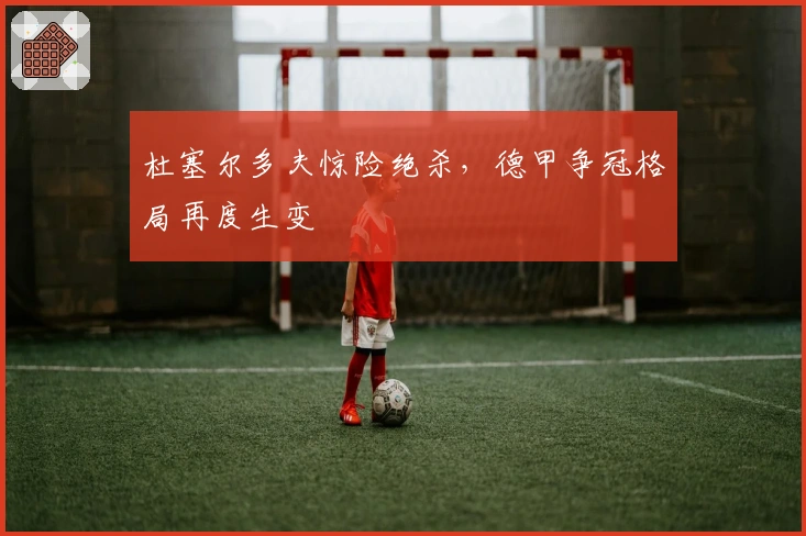 杜塞尔多夫惊险绝杀，德甲争冠格局再度生变