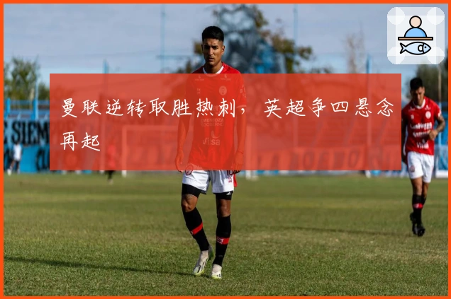 曼联逆转取胜热刺，英超争四悬念再起