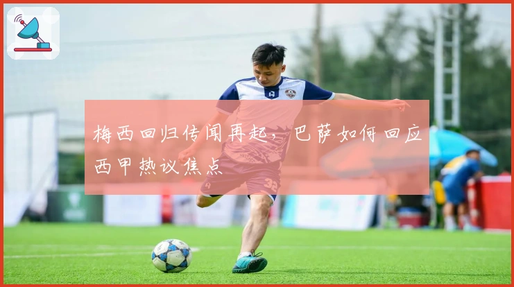 梅西回归传闻再起，巴萨如何回应西甲热议焦点