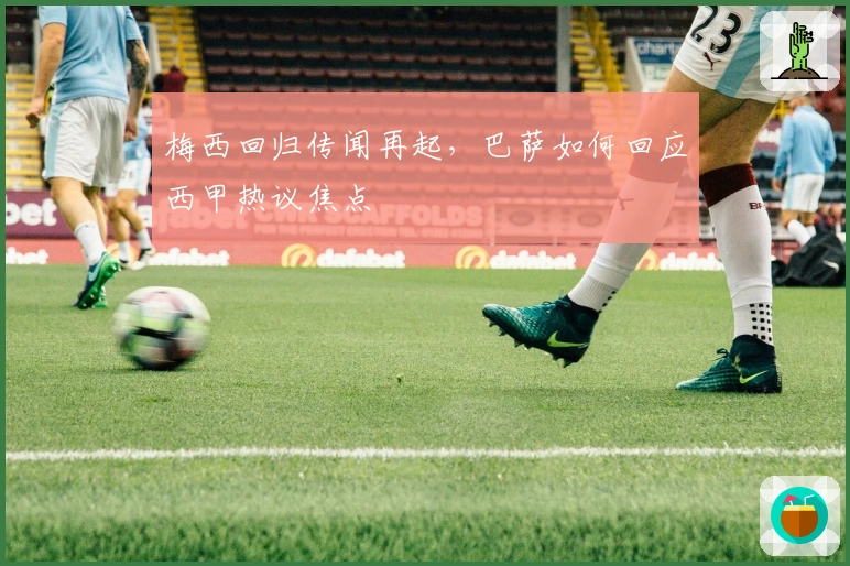 梅西回归传闻再起，巴萨如何回应西甲热议焦点