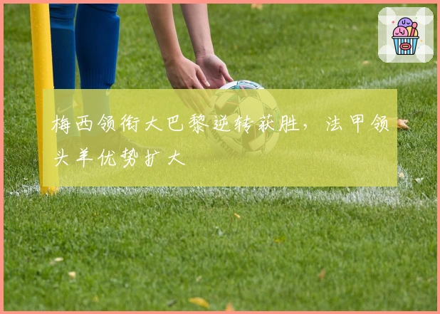 梅西领衔大巴黎逆转获胜，法甲领头羊优势扩大