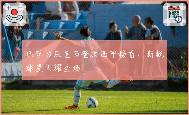 巴萨力压皇马登顶西甲榜首，新锐球星闪耀全场