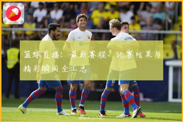 篮球直播：最新赛程、比赛结果与精彩瞬间全汇总
