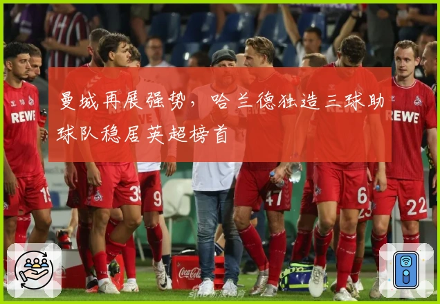 曼城再展强势，哈兰德独造三球助球队稳居英超榜首